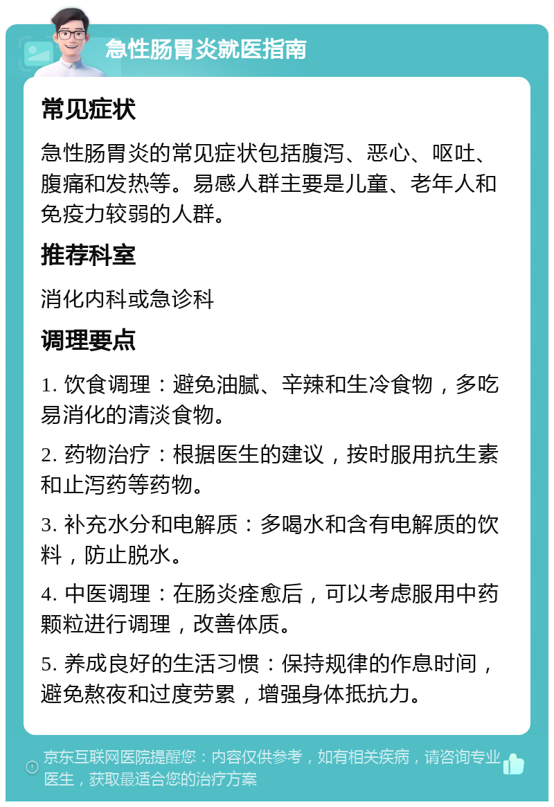 急性肠胃炎就医指南 常见症状 急性肠胃炎的常见症状包括腹泻、恶心、呕吐、腹痛和发热等。易感人群主要是儿童、老年人和免疫力较弱的人群。 推荐科室 消化内科或急诊科 调理要点 1. 饮食调理：避免油腻、辛辣和生冷食物，多吃易消化的清淡食物。 2. 药物治疗：根据医生的建议，按时服用抗生素和止泻药等药物。 3. 补充水分和电解质：多喝水和含有电解质的饮料，防止脱水。 4. 中医调理：在肠炎痊愈后，可以考虑服用中药颗粒进行调理，改善体质。 5. 养成良好的生活习惯：保持规律的作息时间，避免熬夜和过度劳累，增强身体抵抗力。