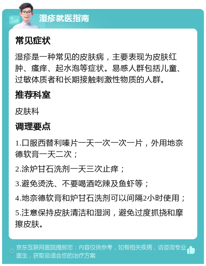 湿疹就医指南 常见症状 湿疹是一种常见的皮肤病，主要表现为皮肤红肿、瘙痒、起水泡等症状。易感人群包括儿童、过敏体质者和长期接触刺激性物质的人群。 推荐科室 皮肤科 调理要点 1.口服西替利嗪片一天一次一次一片，外用地奈德软膏一天二次； 2.涂炉甘石洗剂一天三次止痒； 3.避免烫洗、不要喝酒吃辣及鱼虾等； 4.地奈德软膏和炉甘石洗剂可以间隔2小时使用； 5.注意保持皮肤清洁和湿润，避免过度抓挠和摩擦皮肤。