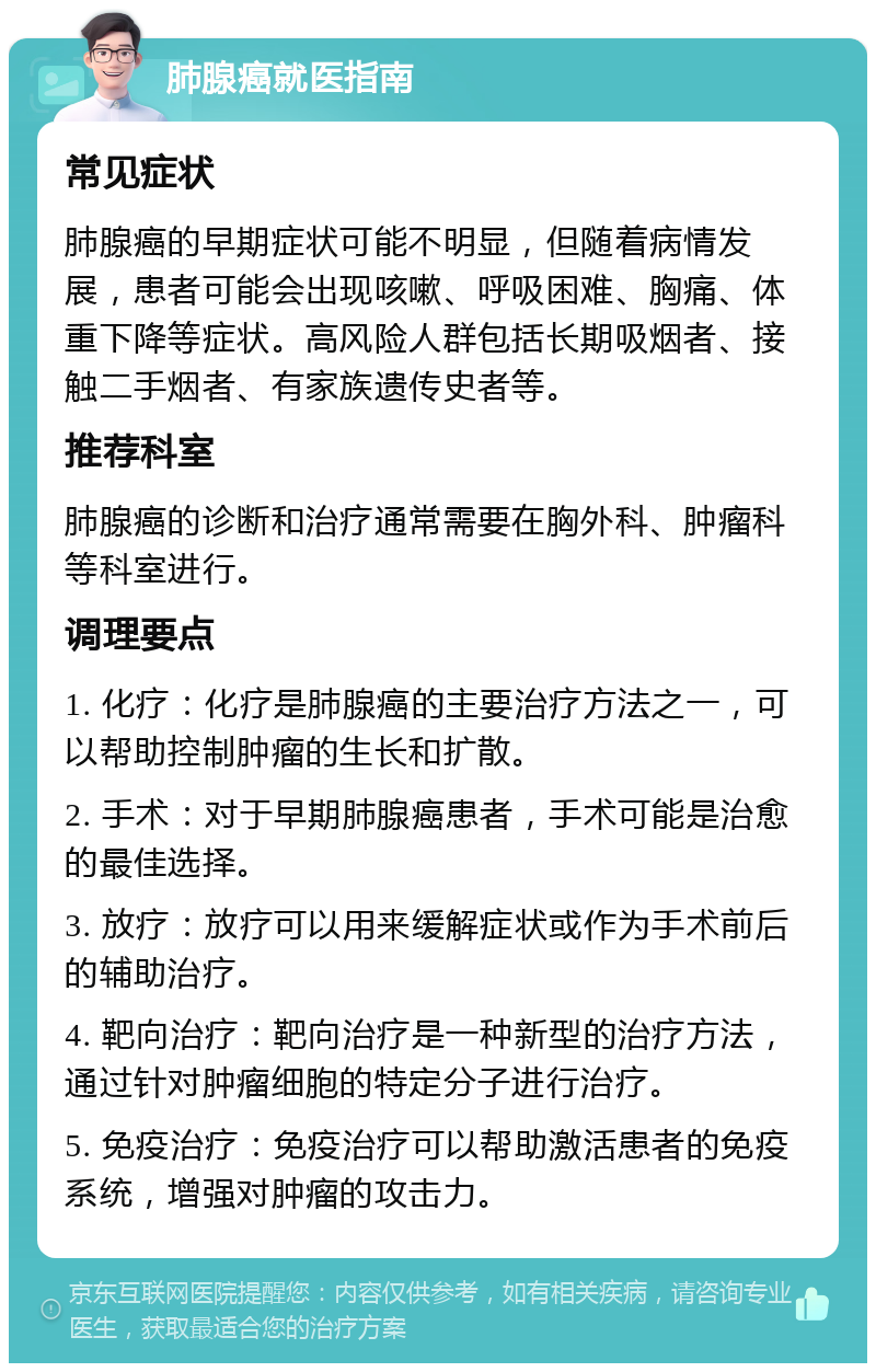 肺腺癌就医指南 常见症状 肺腺癌的早期症状可能不明显，但随着病情发展，患者可能会出现咳嗽、呼吸困难、胸痛、体重下降等症状。高风险人群包括长期吸烟者、接触二手烟者、有家族遗传史者等。 推荐科室 肺腺癌的诊断和治疗通常需要在胸外科、肿瘤科等科室进行。 调理要点 1. 化疗：化疗是肺腺癌的主要治疗方法之一，可以帮助控制肿瘤的生长和扩散。 2. 手术：对于早期肺腺癌患者，手术可能是治愈的最佳选择。 3. 放疗：放疗可以用来缓解症状或作为手术前后的辅助治疗。 4. 靶向治疗：靶向治疗是一种新型的治疗方法，通过针对肿瘤细胞的特定分子进行治疗。 5. 免疫治疗：免疫治疗可以帮助激活患者的免疫系统，增强对肿瘤的攻击力。