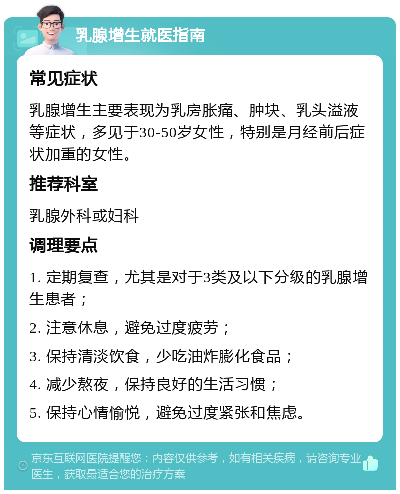 乳腺增生就医指南 常见症状 乳腺增生主要表现为乳房胀痛、肿块、乳头溢液等症状，多见于30-50岁女性，特别是月经前后症状加重的女性。 推荐科室 乳腺外科或妇科 调理要点 1. 定期复查，尤其是对于3类及以下分级的乳腺增生患者； 2. 注意休息，避免过度疲劳； 3. 保持清淡饮食，少吃油炸膨化食品； 4. 减少熬夜，保持良好的生活习惯； 5. 保持心情愉悦，避免过度紧张和焦虑。