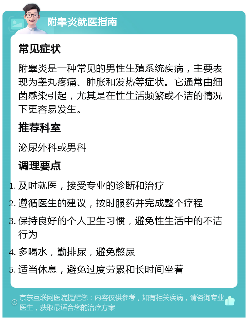 附睾炎就医指南 常见症状 附睾炎是一种常见的男性生殖系统疾病，主要表现为睾丸疼痛、肿胀和发热等症状。它通常由细菌感染引起，尤其是在性生活频繁或不洁的情况下更容易发生。 推荐科室 泌尿外科或男科 调理要点 及时就医，接受专业的诊断和治疗 遵循医生的建议，按时服药并完成整个疗程 保持良好的个人卫生习惯，避免性生活中的不洁行为 多喝水，勤排尿，避免憋尿 适当休息，避免过度劳累和长时间坐着