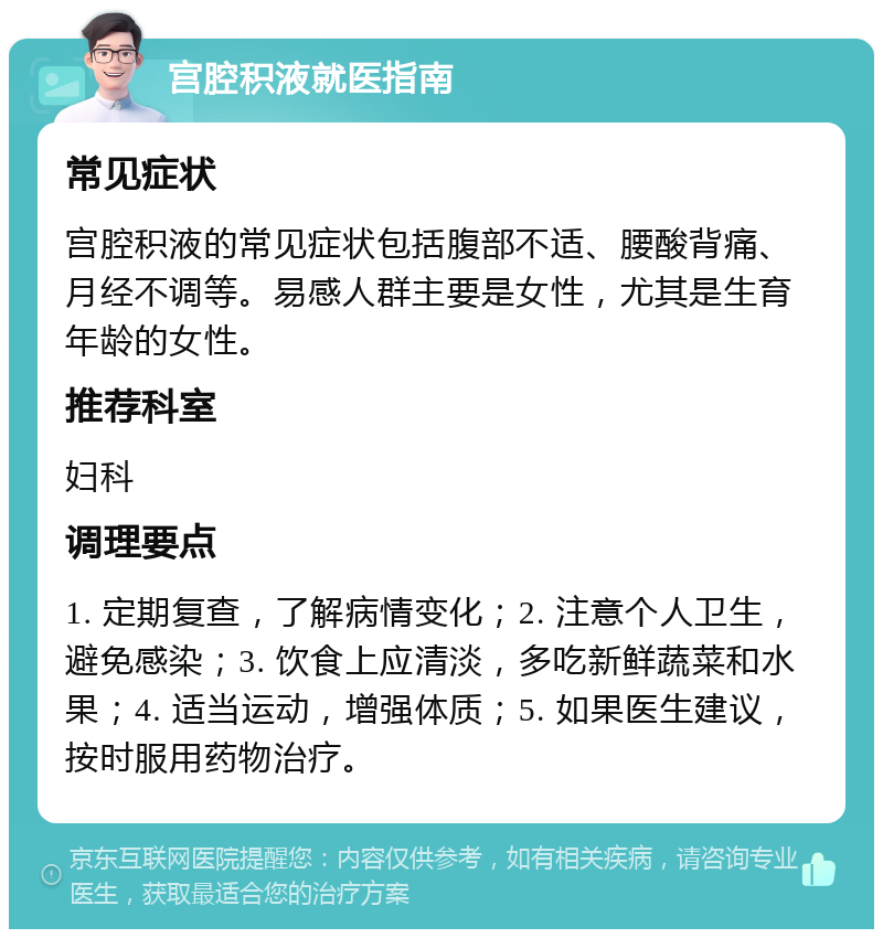 宫腔积液就医指南 常见症状 宫腔积液的常见症状包括腹部不适、腰酸背痛、月经不调等。易感人群主要是女性，尤其是生育年龄的女性。 推荐科室 妇科 调理要点 1. 定期复查，了解病情变化；2. 注意个人卫生，避免感染；3. 饮食上应清淡，多吃新鲜蔬菜和水果；4. 适当运动，增强体质；5. 如果医生建议，按时服用药物治疗。