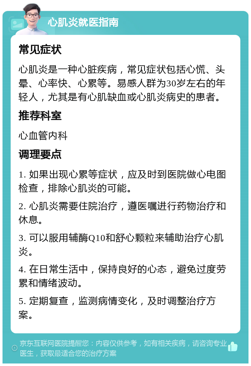 心肌炎就医指南 常见症状 心肌炎是一种心脏疾病，常见症状包括心慌、头晕、心率快、心累等。易感人群为30岁左右的年轻人，尤其是有心肌缺血或心肌炎病史的患者。 推荐科室 心血管内科 调理要点 1. 如果出现心累等症状，应及时到医院做心电图检查，排除心肌炎的可能。 2. 心肌炎需要住院治疗，遵医嘱进行药物治疗和休息。 3. 可以服用辅酶Q10和舒心颗粒来辅助治疗心肌炎。 4. 在日常生活中，保持良好的心态，避免过度劳累和情绪波动。 5. 定期复查，监测病情变化，及时调整治疗方案。