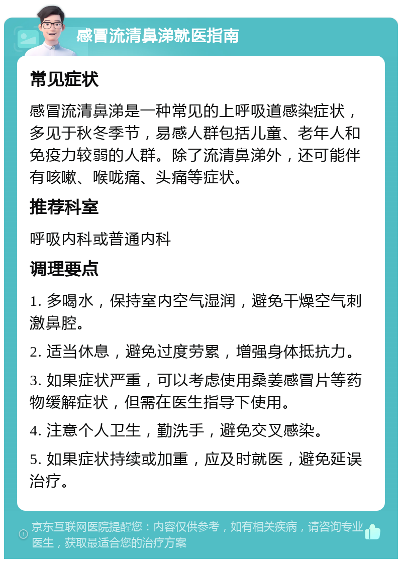 感冒流清鼻涕就医指南 常见症状 感冒流清鼻涕是一种常见的上呼吸道感染症状，多见于秋冬季节，易感人群包括儿童、老年人和免疫力较弱的人群。除了流清鼻涕外，还可能伴有咳嗽、喉咙痛、头痛等症状。 推荐科室 呼吸内科或普通内科 调理要点 1. 多喝水，保持室内空气湿润，避免干燥空气刺激鼻腔。 2. 适当休息，避免过度劳累，增强身体抵抗力。 3. 如果症状严重，可以考虑使用桑姜感冒片等药物缓解症状，但需在医生指导下使用。 4. 注意个人卫生，勤洗手，避免交叉感染。 5. 如果症状持续或加重，应及时就医，避免延误治疗。