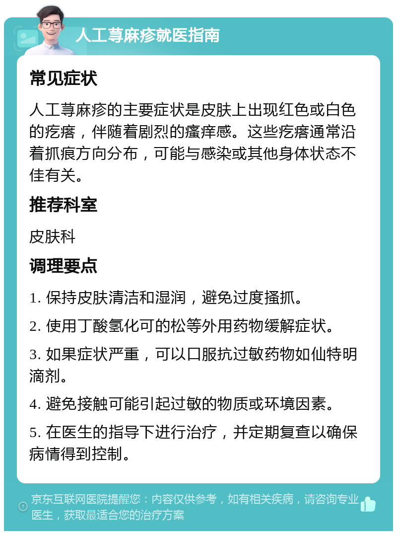 人工荨麻疹就医指南 常见症状 人工荨麻疹的主要症状是皮肤上出现红色或白色的疙瘩，伴随着剧烈的瘙痒感。这些疙瘩通常沿着抓痕方向分布，可能与感染或其他身体状态不佳有关。 推荐科室 皮肤科 调理要点 1. 保持皮肤清洁和湿润，避免过度搔抓。 2. 使用丁酸氢化可的松等外用药物缓解症状。 3. 如果症状严重，可以口服抗过敏药物如仙特明滴剂。 4. 避免接触可能引起过敏的物质或环境因素。 5. 在医生的指导下进行治疗，并定期复查以确保病情得到控制。