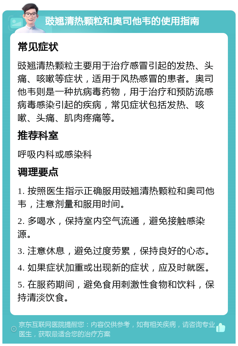 豉翘清热颗粒和奥司他韦的使用指南 常见症状 豉翘清热颗粒主要用于治疗感冒引起的发热、头痛、咳嗽等症状，适用于风热感冒的患者。奥司他韦则是一种抗病毒药物，用于治疗和预防流感病毒感染引起的疾病，常见症状包括发热、咳嗽、头痛、肌肉疼痛等。 推荐科室 呼吸内科或感染科 调理要点 1. 按照医生指示正确服用豉翘清热颗粒和奥司他韦，注意剂量和服用时间。 2. 多喝水，保持室内空气流通，避免接触感染源。 3. 注意休息，避免过度劳累，保持良好的心态。 4. 如果症状加重或出现新的症状，应及时就医。 5. 在服药期间，避免食用刺激性食物和饮料，保持清淡饮食。