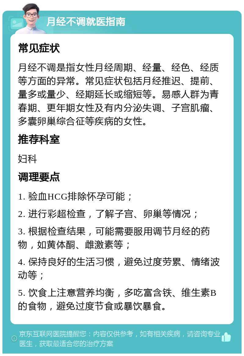 月经不调就医指南 常见症状 月经不调是指女性月经周期、经量、经色、经质等方面的异常。常见症状包括月经推迟、提前、量多或量少、经期延长或缩短等。易感人群为青春期、更年期女性及有内分泌失调、子宫肌瘤、多囊卵巢综合征等疾病的女性。 推荐科室 妇科 调理要点 1. 验血HCG排除怀孕可能； 2. 进行彩超检查，了解子宫、卵巢等情况； 3. 根据检查结果，可能需要服用调节月经的药物，如黄体酮、雌激素等； 4. 保持良好的生活习惯，避免过度劳累、情绪波动等； 5. 饮食上注意营养均衡，多吃富含铁、维生素B的食物，避免过度节食或暴饮暴食。