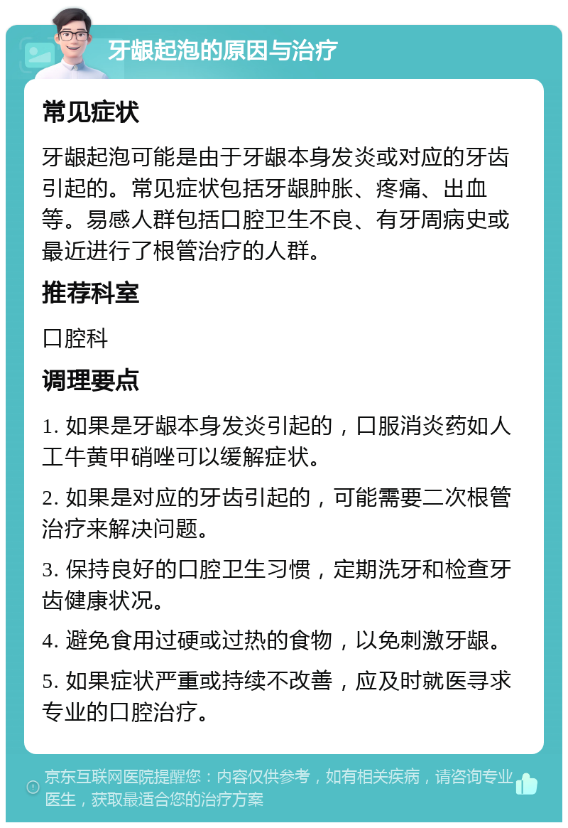 牙龈起泡的原因与治疗 常见症状 牙龈起泡可能是由于牙龈本身发炎或对应的牙齿引起的。常见症状包括牙龈肿胀、疼痛、出血等。易感人群包括口腔卫生不良、有牙周病史或最近进行了根管治疗的人群。 推荐科室 口腔科 调理要点 1. 如果是牙龈本身发炎引起的，口服消炎药如人工牛黄甲硝唑可以缓解症状。 2. 如果是对应的牙齿引起的，可能需要二次根管治疗来解决问题。 3. 保持良好的口腔卫生习惯，定期洗牙和检查牙齿健康状况。 4. 避免食用过硬或过热的食物，以免刺激牙龈。 5. 如果症状严重或持续不改善，应及时就医寻求专业的口腔治疗。