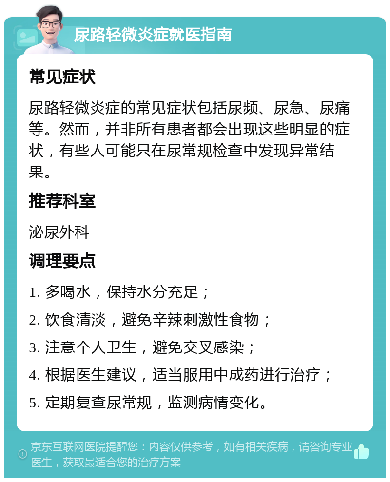 尿路轻微炎症就医指南 常见症状 尿路轻微炎症的常见症状包括尿频、尿急、尿痛等。然而，并非所有患者都会出现这些明显的症状，有些人可能只在尿常规检查中发现异常结果。 推荐科室 泌尿外科 调理要点 1. 多喝水，保持水分充足； 2. 饮食清淡，避免辛辣刺激性食物； 3. 注意个人卫生，避免交叉感染； 4. 根据医生建议，适当服用中成药进行治疗； 5. 定期复查尿常规，监测病情变化。