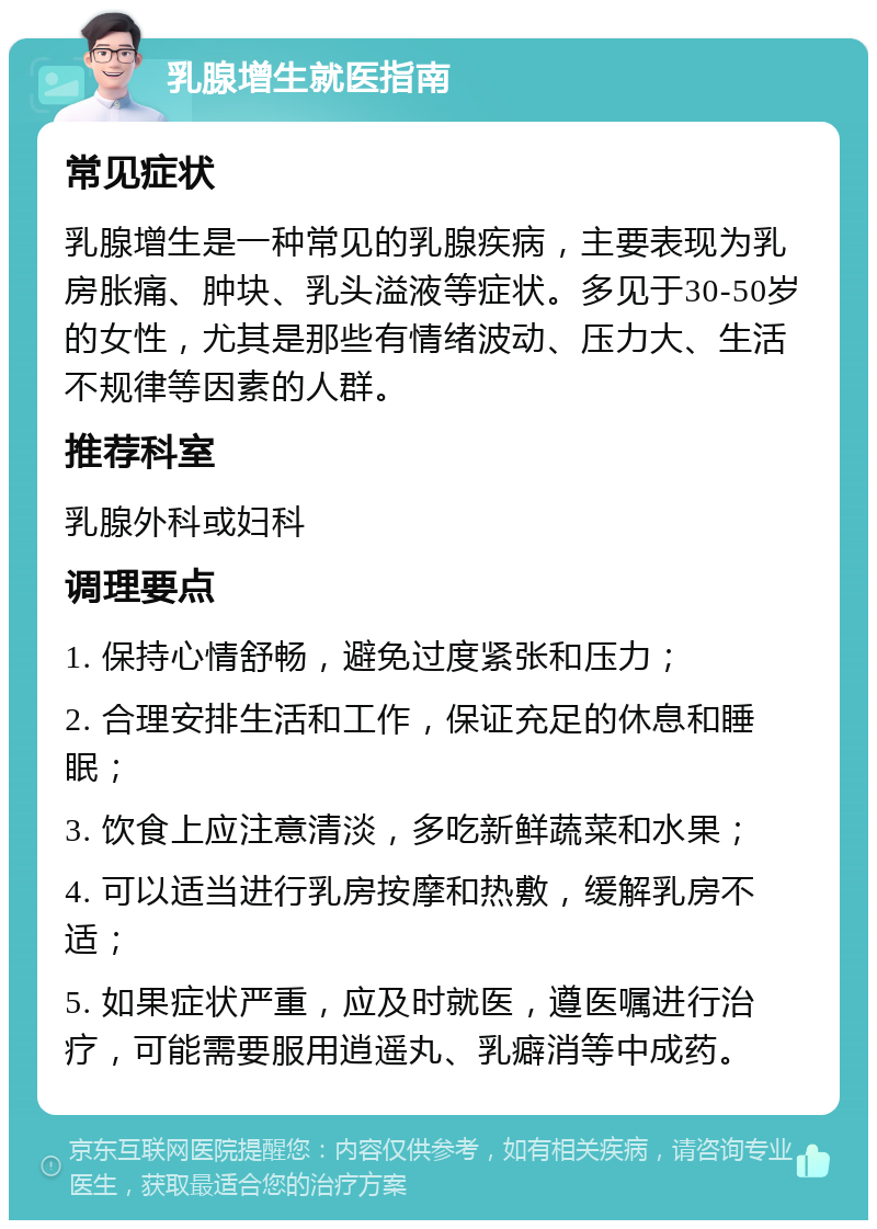 乳腺增生就医指南 常见症状 乳腺增生是一种常见的乳腺疾病，主要表现为乳房胀痛、肿块、乳头溢液等症状。多见于30-50岁的女性，尤其是那些有情绪波动、压力大、生活不规律等因素的人群。 推荐科室 乳腺外科或妇科 调理要点 1. 保持心情舒畅，避免过度紧张和压力； 2. 合理安排生活和工作，保证充足的休息和睡眠； 3. 饮食上应注意清淡，多吃新鲜蔬菜和水果； 4. 可以适当进行乳房按摩和热敷，缓解乳房不适； 5. 如果症状严重，应及时就医，遵医嘱进行治疗，可能需要服用逍遥丸、乳癖消等中成药。