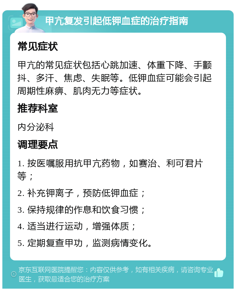 甲亢复发引起低钾血症的治疗指南 常见症状 甲亢的常见症状包括心跳加速、体重下降、手颤抖、多汗、焦虑、失眠等。低钾血症可能会引起周期性麻痹、肌肉无力等症状。 推荐科室 内分泌科 调理要点 1. 按医嘱服用抗甲亢药物，如赛治、利可君片等； 2. 补充钾离子，预防低钾血症； 3. 保持规律的作息和饮食习惯； 4. 适当进行运动，增强体质； 5. 定期复查甲功，监测病情变化。