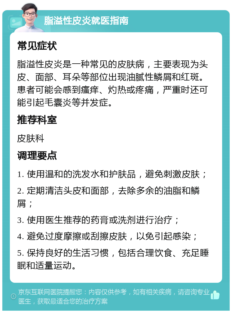 脂溢性皮炎就医指南 常见症状 脂溢性皮炎是一种常见的皮肤病，主要表现为头皮、面部、耳朵等部位出现油腻性鳞屑和红斑。患者可能会感到瘙痒、灼热或疼痛，严重时还可能引起毛囊炎等并发症。 推荐科室 皮肤科 调理要点 1. 使用温和的洗发水和护肤品，避免刺激皮肤； 2. 定期清洁头皮和面部，去除多余的油脂和鳞屑； 3. 使用医生推荐的药膏或洗剂进行治疗； 4. 避免过度摩擦或刮擦皮肤，以免引起感染； 5. 保持良好的生活习惯，包括合理饮食、充足睡眠和适量运动。