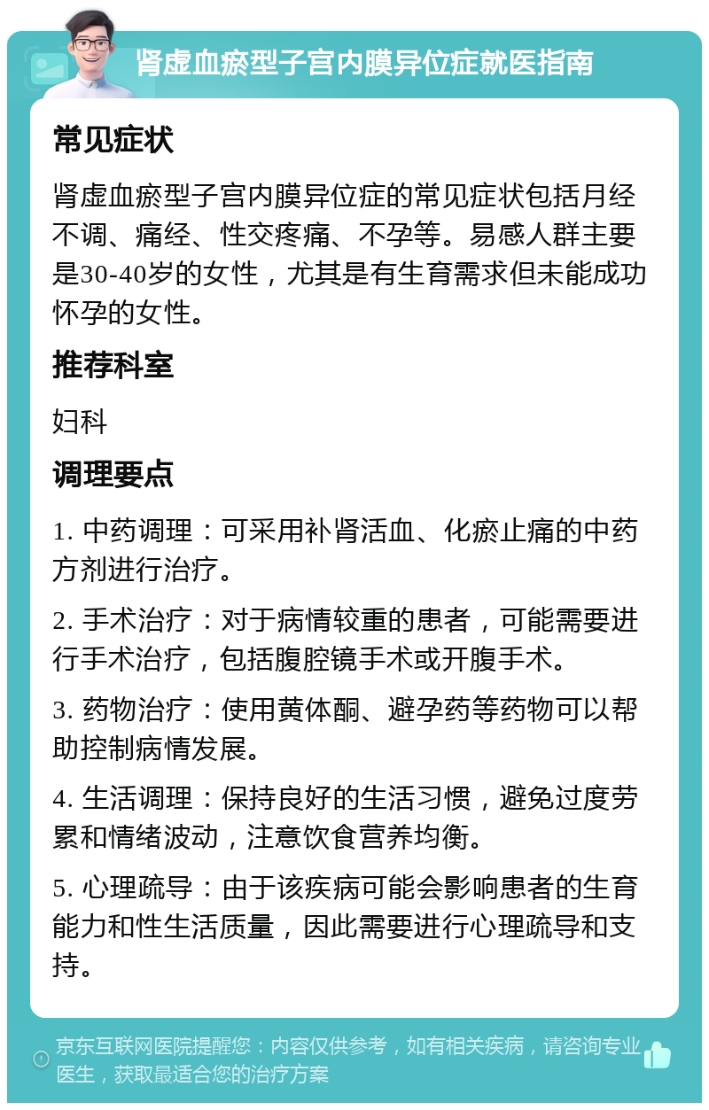 肾虚血瘀型子宫内膜异位症就医指南 常见症状 肾虚血瘀型子宫内膜异位症的常见症状包括月经不调、痛经、性交疼痛、不孕等。易感人群主要是30-40岁的女性，尤其是有生育需求但未能成功怀孕的女性。 推荐科室 妇科 调理要点 1. 中药调理：可采用补肾活血、化瘀止痛的中药方剂进行治疗。 2. 手术治疗：对于病情较重的患者，可能需要进行手术治疗，包括腹腔镜手术或开腹手术。 3. 药物治疗：使用黄体酮、避孕药等药物可以帮助控制病情发展。 4. 生活调理：保持良好的生活习惯，避免过度劳累和情绪波动，注意饮食营养均衡。 5. 心理疏导：由于该疾病可能会影响患者的生育能力和性生活质量，因此需要进行心理疏导和支持。