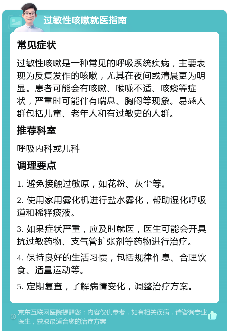 过敏性咳嗽就医指南 常见症状 过敏性咳嗽是一种常见的呼吸系统疾病，主要表现为反复发作的咳嗽，尤其在夜间或清晨更为明显。患者可能会有咳嗽、喉咙不适、咳痰等症状，严重时可能伴有喘息、胸闷等现象。易感人群包括儿童、老年人和有过敏史的人群。 推荐科室 呼吸内科或儿科 调理要点 1. 避免接触过敏原，如花粉、灰尘等。 2. 使用家用雾化机进行盐水雾化，帮助湿化呼吸道和稀释痰液。 3. 如果症状严重，应及时就医，医生可能会开具抗过敏药物、支气管扩张剂等药物进行治疗。 4. 保持良好的生活习惯，包括规律作息、合理饮食、适量运动等。 5. 定期复查，了解病情变化，调整治疗方案。