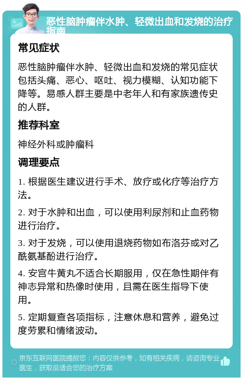 恶性脑肿瘤伴水肿、轻微出血和发烧的治疗指南 常见症状 恶性脑肿瘤伴水肿、轻微出血和发烧的常见症状包括头痛、恶心、呕吐、视力模糊、认知功能下降等。易感人群主要是中老年人和有家族遗传史的人群。 推荐科室 神经外科或肿瘤科 调理要点 1. 根据医生建议进行手术、放疗或化疗等治疗方法。 2. 对于水肿和出血，可以使用利尿剂和止血药物进行治疗。 3. 对于发烧，可以使用退烧药物如布洛芬或对乙酰氨基酚进行治疗。 4. 安宫牛黄丸不适合长期服用，仅在急性期伴有神志异常和热像时使用，且需在医生指导下使用。 5. 定期复查各项指标，注意休息和营养，避免过度劳累和情绪波动。