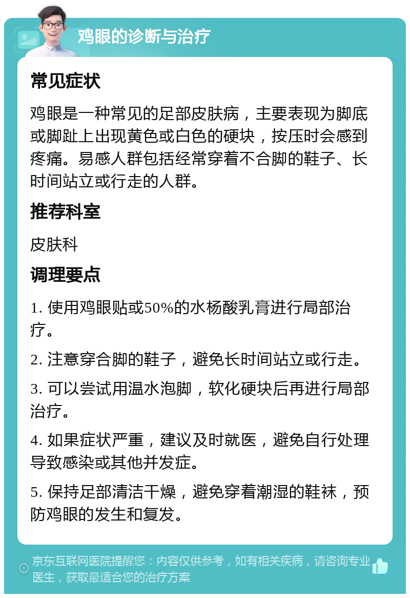 鸡眼的诊断与治疗 常见症状 鸡眼是一种常见的足部皮肤病，主要表现为脚底或脚趾上出现黄色或白色的硬块，按压时会感到疼痛。易感人群包括经常穿着不合脚的鞋子、长时间站立或行走的人群。 推荐科室 皮肤科 调理要点 1. 使用鸡眼贴或50%的水杨酸乳膏进行局部治疗。 2. 注意穿合脚的鞋子，避免长时间站立或行走。 3. 可以尝试用温水泡脚，软化硬块后再进行局部治疗。 4. 如果症状严重，建议及时就医，避免自行处理导致感染或其他并发症。 5. 保持足部清洁干燥，避免穿着潮湿的鞋袜，预防鸡眼的发生和复发。