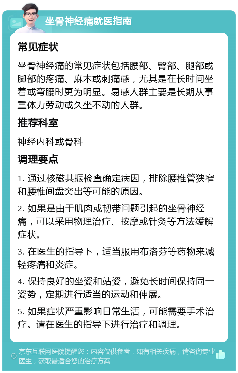 坐骨神经痛就医指南 常见症状 坐骨神经痛的常见症状包括腰部、臀部、腿部或脚部的疼痛、麻木或刺痛感，尤其是在长时间坐着或弯腰时更为明显。易感人群主要是长期从事重体力劳动或久坐不动的人群。 推荐科室 神经内科或骨科 调理要点 1. 通过核磁共振检查确定病因，排除腰椎管狭窄和腰椎间盘突出等可能的原因。 2. 如果是由于肌肉或韧带问题引起的坐骨神经痛，可以采用物理治疗、按摩或针灸等方法缓解症状。 3. 在医生的指导下，适当服用布洛芬等药物来减轻疼痛和炎症。 4. 保持良好的坐姿和站姿，避免长时间保持同一姿势，定期进行适当的运动和伸展。 5. 如果症状严重影响日常生活，可能需要手术治疗。请在医生的指导下进行治疗和调理。