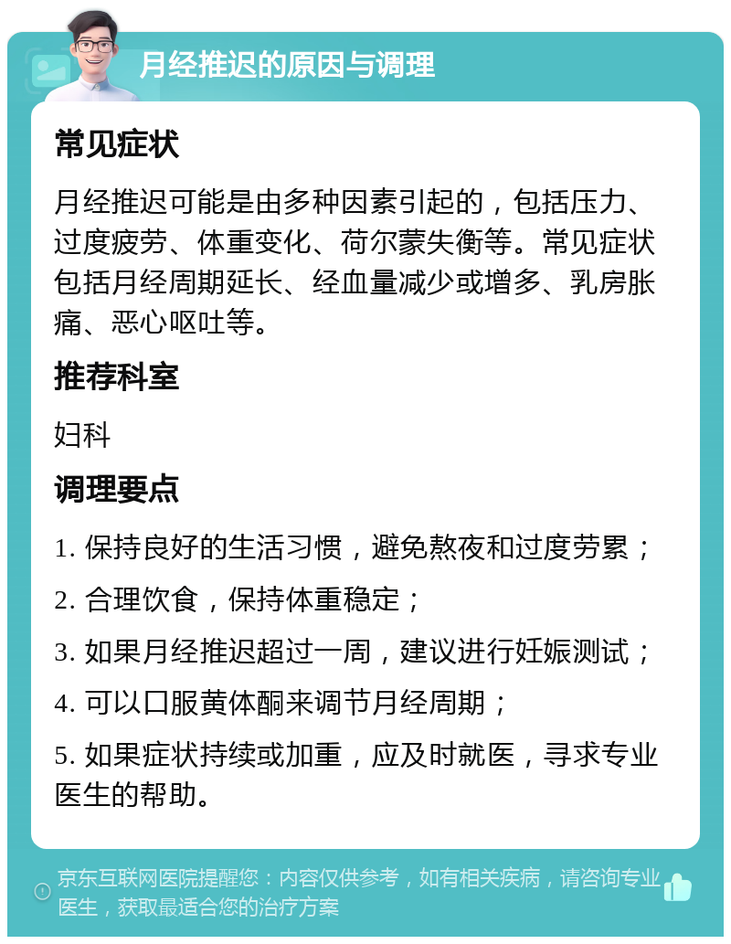 月经推迟的原因与调理 常见症状 月经推迟可能是由多种因素引起的，包括压力、过度疲劳、体重变化、荷尔蒙失衡等。常见症状包括月经周期延长、经血量减少或增多、乳房胀痛、恶心呕吐等。 推荐科室 妇科 调理要点 1. 保持良好的生活习惯，避免熬夜和过度劳累； 2. 合理饮食，保持体重稳定； 3. 如果月经推迟超过一周，建议进行妊娠测试； 4. 可以口服黄体酮来调节月经周期； 5. 如果症状持续或加重，应及时就医，寻求专业医生的帮助。