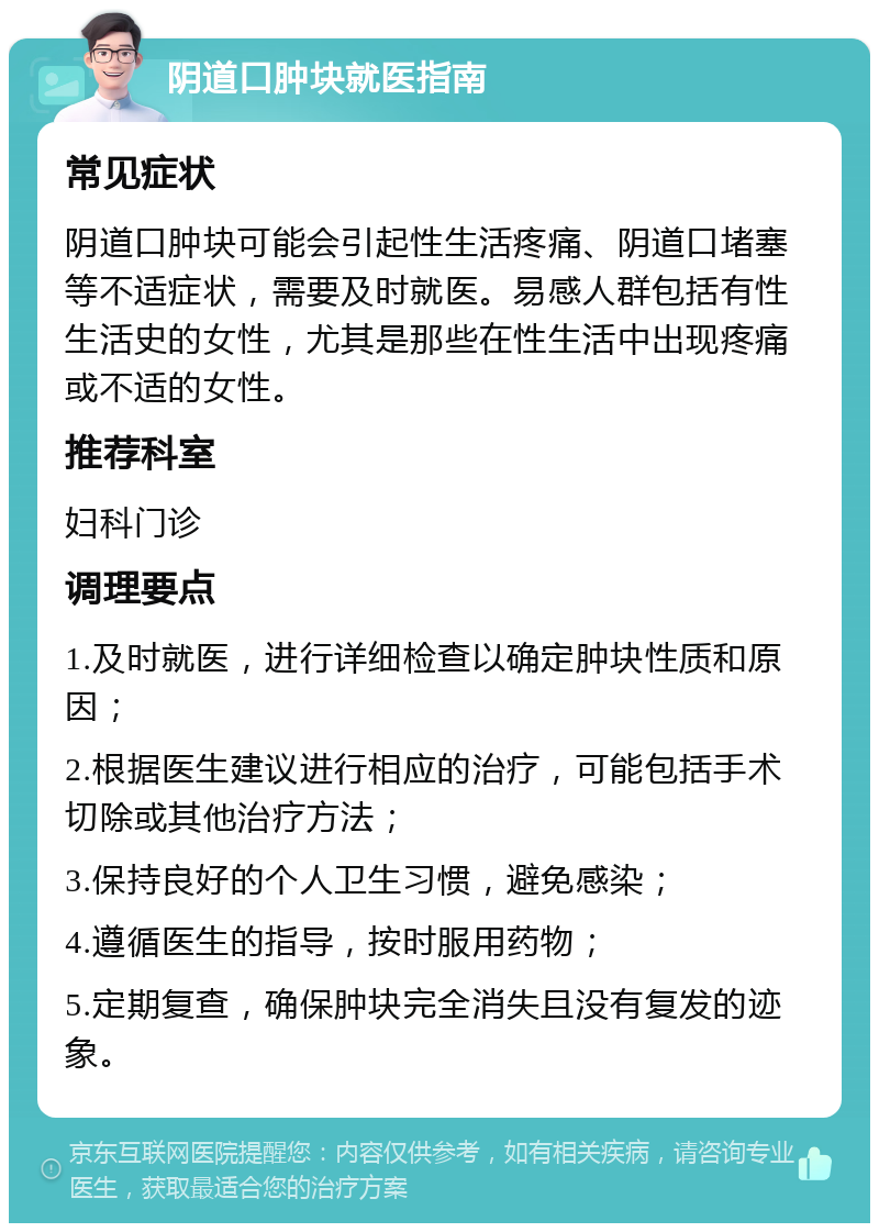 阴道口肿块就医指南 常见症状 阴道口肿块可能会引起性生活疼痛、阴道口堵塞等不适症状，需要及时就医。易感人群包括有性生活史的女性，尤其是那些在性生活中出现疼痛或不适的女性。 推荐科室 妇科门诊 调理要点 1.及时就医，进行详细检查以确定肿块性质和原因； 2.根据医生建议进行相应的治疗，可能包括手术切除或其他治疗方法； 3.保持良好的个人卫生习惯，避免感染； 4.遵循医生的指导，按时服用药物； 5.定期复查，确保肿块完全消失且没有复发的迹象。