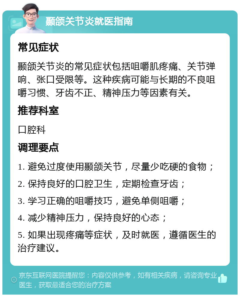 颞颌关节炎就医指南 常见症状 颞颌关节炎的常见症状包括咀嚼肌疼痛、关节弹响、张口受限等。这种疾病可能与长期的不良咀嚼习惯、牙齿不正、精神压力等因素有关。 推荐科室 口腔科 调理要点 1. 避免过度使用颞颌关节，尽量少吃硬的食物； 2. 保持良好的口腔卫生，定期检查牙齿； 3. 学习正确的咀嚼技巧，避免单侧咀嚼； 4. 减少精神压力，保持良好的心态； 5. 如果出现疼痛等症状，及时就医，遵循医生的治疗建议。