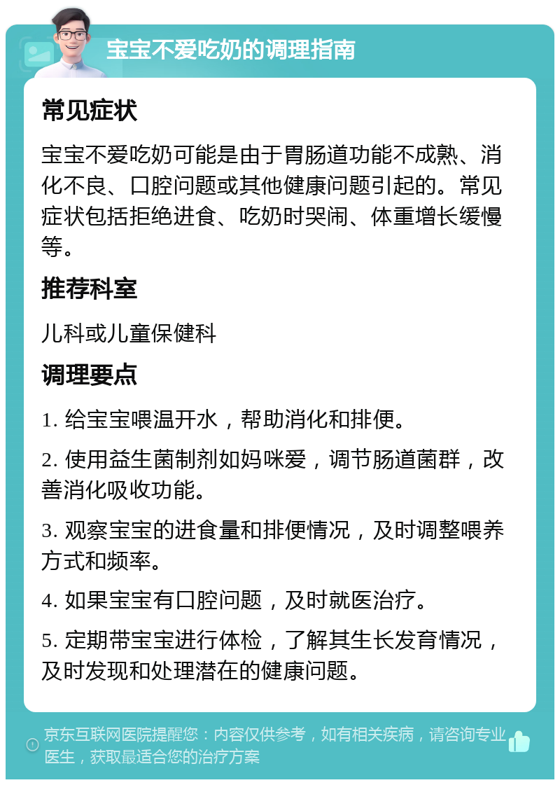 宝宝不爱吃奶的调理指南 常见症状 宝宝不爱吃奶可能是由于胃肠道功能不成熟、消化不良、口腔问题或其他健康问题引起的。常见症状包括拒绝进食、吃奶时哭闹、体重增长缓慢等。 推荐科室 儿科或儿童保健科 调理要点 1. 给宝宝喂温开水，帮助消化和排便。 2. 使用益生菌制剂如妈咪爱，调节肠道菌群，改善消化吸收功能。 3. 观察宝宝的进食量和排便情况，及时调整喂养方式和频率。 4. 如果宝宝有口腔问题，及时就医治疗。 5. 定期带宝宝进行体检，了解其生长发育情况，及时发现和处理潜在的健康问题。