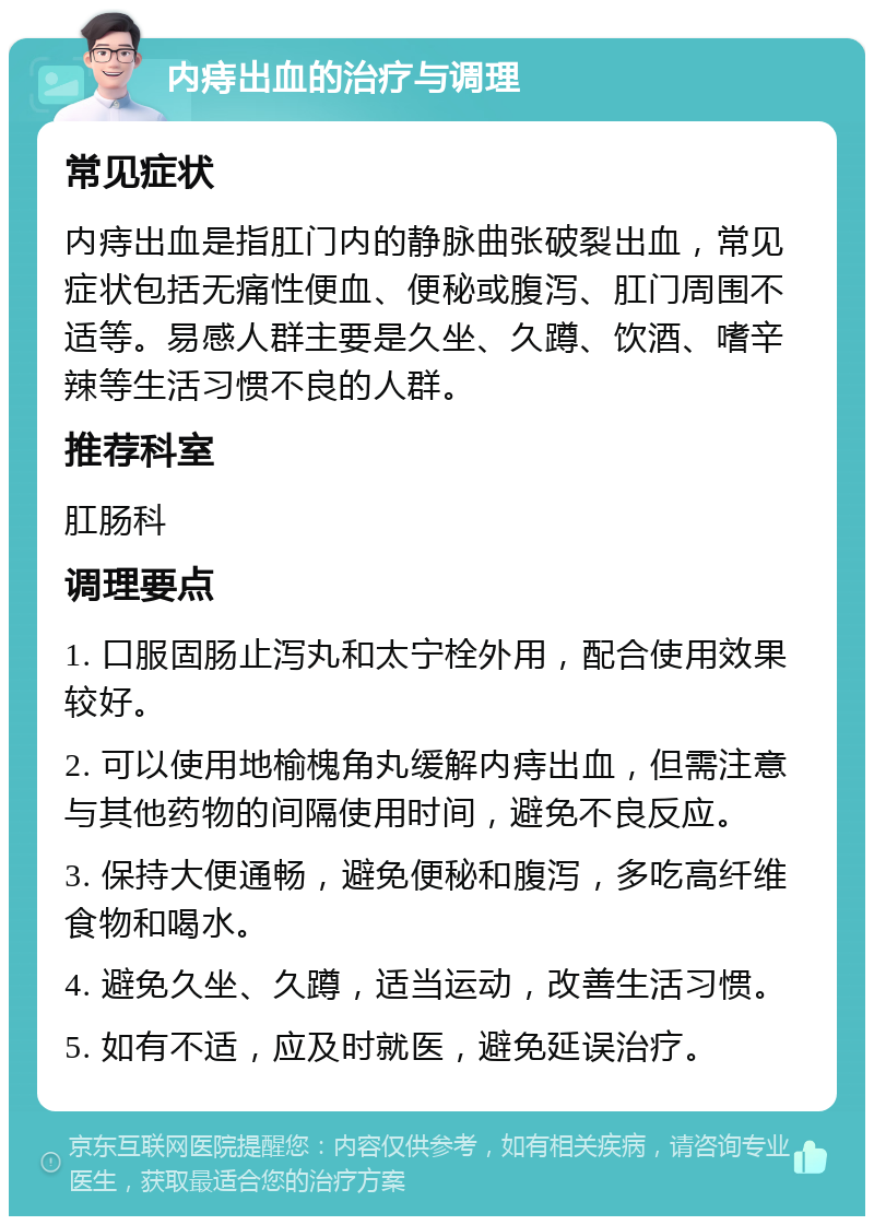 内痔出血的治疗与调理 常见症状 内痔出血是指肛门内的静脉曲张破裂出血，常见症状包括无痛性便血、便秘或腹泻、肛门周围不适等。易感人群主要是久坐、久蹲、饮酒、嗜辛辣等生活习惯不良的人群。 推荐科室 肛肠科 调理要点 1. 口服固肠止泻丸和太宁栓外用，配合使用效果较好。 2. 可以使用地榆槐角丸缓解内痔出血，但需注意与其他药物的间隔使用时间，避免不良反应。 3. 保持大便通畅，避免便秘和腹泻，多吃高纤维食物和喝水。 4. 避免久坐、久蹲，适当运动，改善生活习惯。 5. 如有不适，应及时就医，避免延误治疗。