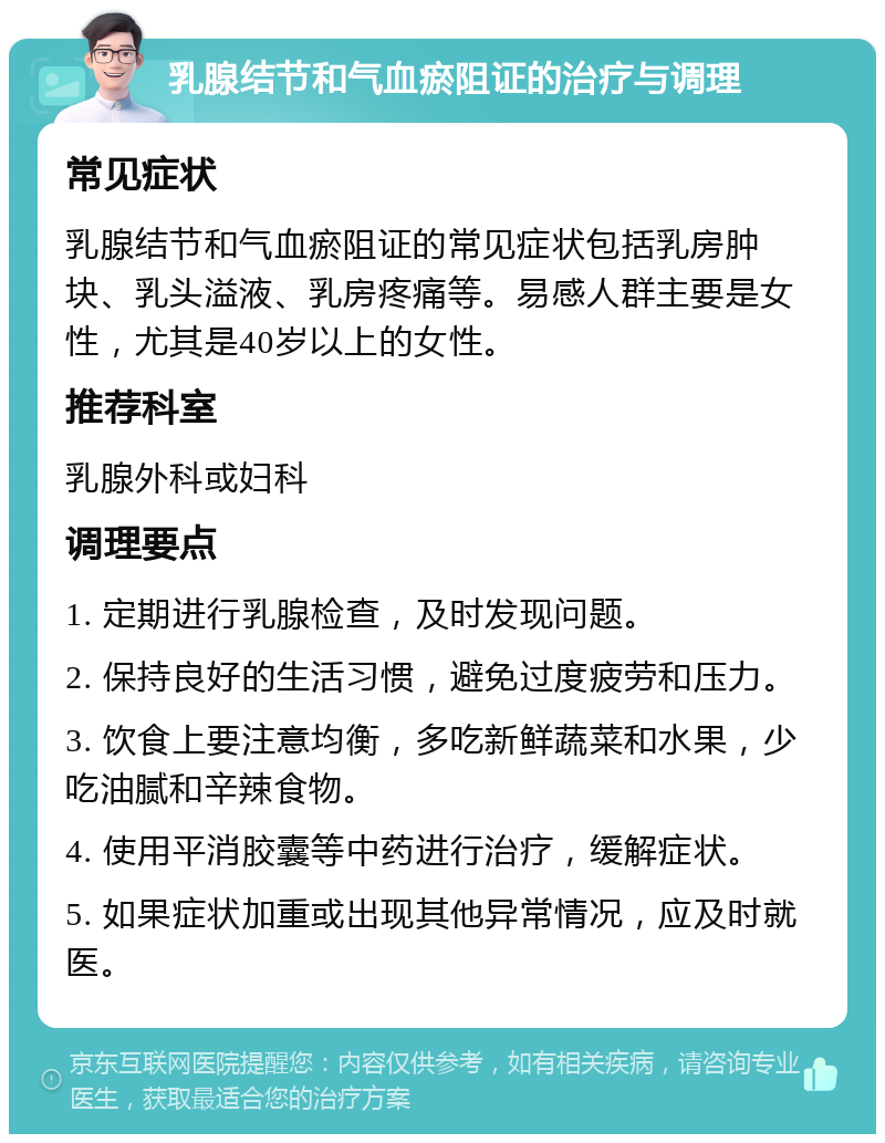 乳腺结节和气血瘀阻证的治疗与调理 常见症状 乳腺结节和气血瘀阻证的常见症状包括乳房肿块、乳头溢液、乳房疼痛等。易感人群主要是女性，尤其是40岁以上的女性。 推荐科室 乳腺外科或妇科 调理要点 1. 定期进行乳腺检查，及时发现问题。 2. 保持良好的生活习惯，避免过度疲劳和压力。 3. 饮食上要注意均衡，多吃新鲜蔬菜和水果，少吃油腻和辛辣食物。 4. 使用平消胶囊等中药进行治疗，缓解症状。 5. 如果症状加重或出现其他异常情况，应及时就医。