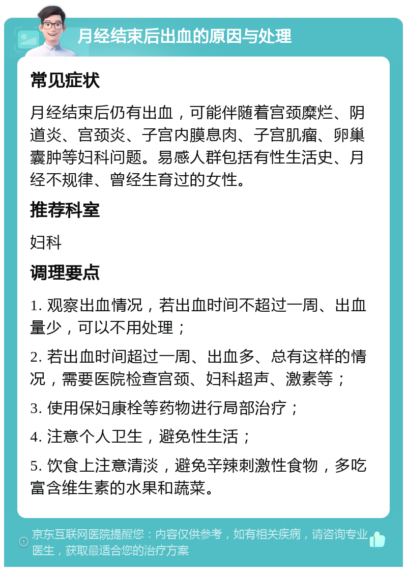 月经结束后出血的原因与处理 常见症状 月经结束后仍有出血，可能伴随着宫颈糜烂、阴道炎、宫颈炎、子宫内膜息肉、子宫肌瘤、卵巢囊肿等妇科问题。易感人群包括有性生活史、月经不规律、曾经生育过的女性。 推荐科室 妇科 调理要点 1. 观察出血情况，若出血时间不超过一周、出血量少，可以不用处理； 2. 若出血时间超过一周、出血多、总有这样的情况，需要医院检查宫颈、妇科超声、激素等； 3. 使用保妇康栓等药物进行局部治疗； 4. 注意个人卫生，避免性生活； 5. 饮食上注意清淡，避免辛辣刺激性食物，多吃富含维生素的水果和蔬菜。