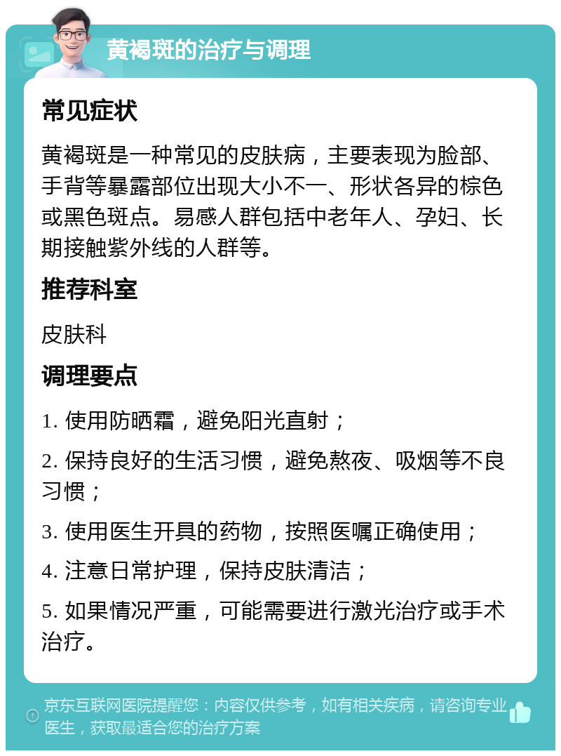 黄褐斑的治疗与调理 常见症状 黄褐斑是一种常见的皮肤病，主要表现为脸部、手背等暴露部位出现大小不一、形状各异的棕色或黑色斑点。易感人群包括中老年人、孕妇、长期接触紫外线的人群等。 推荐科室 皮肤科 调理要点 1. 使用防晒霜，避免阳光直射； 2. 保持良好的生活习惯，避免熬夜、吸烟等不良习惯； 3. 使用医生开具的药物，按照医嘱正确使用； 4. 注意日常护理，保持皮肤清洁； 5. 如果情况严重，可能需要进行激光治疗或手术治疗。