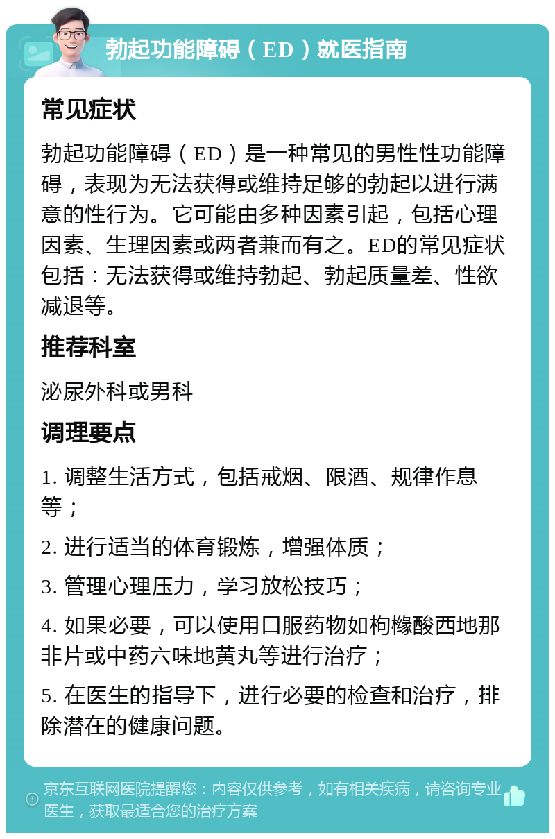 勃起功能障碍（ED）就医指南 常见症状 勃起功能障碍（ED）是一种常见的男性性功能障碍，表现为无法获得或维持足够的勃起以进行满意的性行为。它可能由多种因素引起，包括心理因素、生理因素或两者兼而有之。ED的常见症状包括：无法获得或维持勃起、勃起质量差、性欲减退等。 推荐科室 泌尿外科或男科 调理要点 1. 调整生活方式，包括戒烟、限酒、规律作息等； 2. 进行适当的体育锻炼，增强体质； 3. 管理心理压力，学习放松技巧； 4. 如果必要，可以使用口服药物如枸橼酸西地那非片或中药六味地黄丸等进行治疗； 5. 在医生的指导下，进行必要的检查和治疗，排除潜在的健康问题。