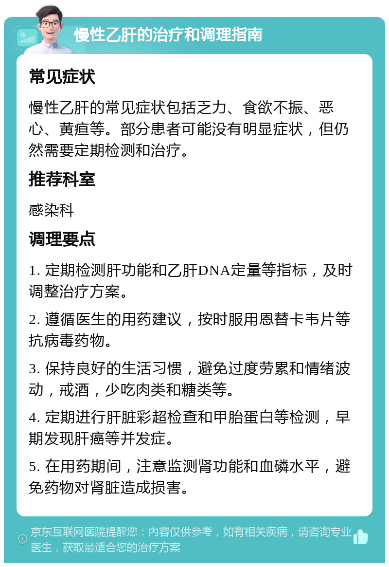 慢性乙肝的治疗和调理指南 常见症状 慢性乙肝的常见症状包括乏力、食欲不振、恶心、黄疸等。部分患者可能没有明显症状，但仍然需要定期检测和治疗。 推荐科室 感染科 调理要点 1. 定期检测肝功能和乙肝DNA定量等指标，及时调整治疗方案。 2. 遵循医生的用药建议，按时服用恩替卡韦片等抗病毒药物。 3. 保持良好的生活习惯，避免过度劳累和情绪波动，戒酒，少吃肉类和糖类等。 4. 定期进行肝脏彩超检查和甲胎蛋白等检测，早期发现肝癌等并发症。 5. 在用药期间，注意监测肾功能和血磷水平，避免药物对肾脏造成损害。