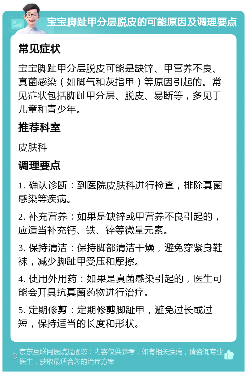 宝宝脚趾甲分层脱皮的可能原因及调理要点 常见症状 宝宝脚趾甲分层脱皮可能是缺锌、甲营养不良、真菌感染（如脚气和灰指甲）等原因引起的。常见症状包括脚趾甲分层、脱皮、易断等，多见于儿童和青少年。 推荐科室 皮肤科 调理要点 1. 确认诊断：到医院皮肤科进行检查，排除真菌感染等疾病。 2. 补充营养：如果是缺锌或甲营养不良引起的，应适当补充钙、铁、锌等微量元素。 3. 保持清洁：保持脚部清洁干燥，避免穿紧身鞋袜，减少脚趾甲受压和摩擦。 4. 使用外用药：如果是真菌感染引起的，医生可能会开具抗真菌药物进行治疗。 5. 定期修剪：定期修剪脚趾甲，避免过长或过短，保持适当的长度和形状。