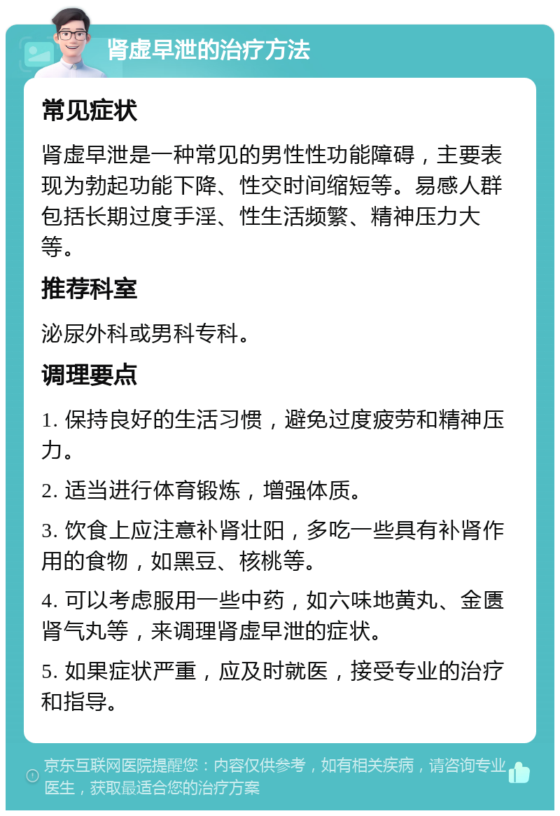 肾虚早泄的治疗方法 常见症状 肾虚早泄是一种常见的男性性功能障碍，主要表现为勃起功能下降、性交时间缩短等。易感人群包括长期过度手淫、性生活频繁、精神压力大等。 推荐科室 泌尿外科或男科专科。 调理要点 1. 保持良好的生活习惯，避免过度疲劳和精神压力。 2. 适当进行体育锻炼，增强体质。 3. 饮食上应注意补肾壮阳，多吃一些具有补肾作用的食物，如黑豆、核桃等。 4. 可以考虑服用一些中药，如六味地黄丸、金匮肾气丸等，来调理肾虚早泄的症状。 5. 如果症状严重，应及时就医，接受专业的治疗和指导。