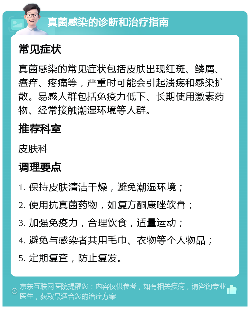 真菌感染的诊断和治疗指南 常见症状 真菌感染的常见症状包括皮肤出现红斑、鳞屑、瘙痒、疼痛等，严重时可能会引起溃疡和感染扩散。易感人群包括免疫力低下、长期使用激素药物、经常接触潮湿环境等人群。 推荐科室 皮肤科 调理要点 1. 保持皮肤清洁干燥，避免潮湿环境； 2. 使用抗真菌药物，如复方酮康唑软膏； 3. 加强免疫力，合理饮食，适量运动； 4. 避免与感染者共用毛巾、衣物等个人物品； 5. 定期复查，防止复发。