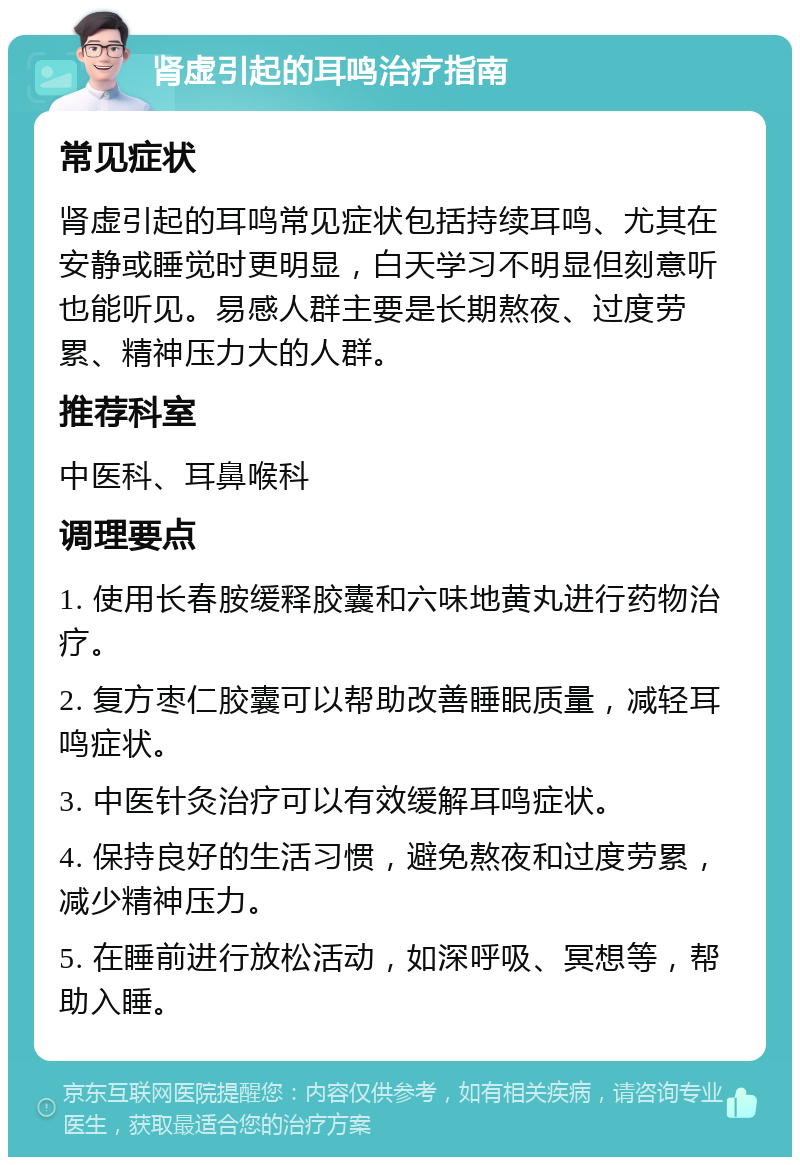 肾虚引起的耳鸣治疗指南 常见症状 肾虚引起的耳鸣常见症状包括持续耳鸣、尤其在安静或睡觉时更明显，白天学习不明显但刻意听也能听见。易感人群主要是长期熬夜、过度劳累、精神压力大的人群。 推荐科室 中医科、耳鼻喉科 调理要点 1. 使用长春胺缓释胶囊和六味地黄丸进行药物治疗。 2. 复方枣仁胶囊可以帮助改善睡眠质量，减轻耳鸣症状。 3. 中医针灸治疗可以有效缓解耳鸣症状。 4. 保持良好的生活习惯，避免熬夜和过度劳累，减少精神压力。 5. 在睡前进行放松活动，如深呼吸、冥想等，帮助入睡。