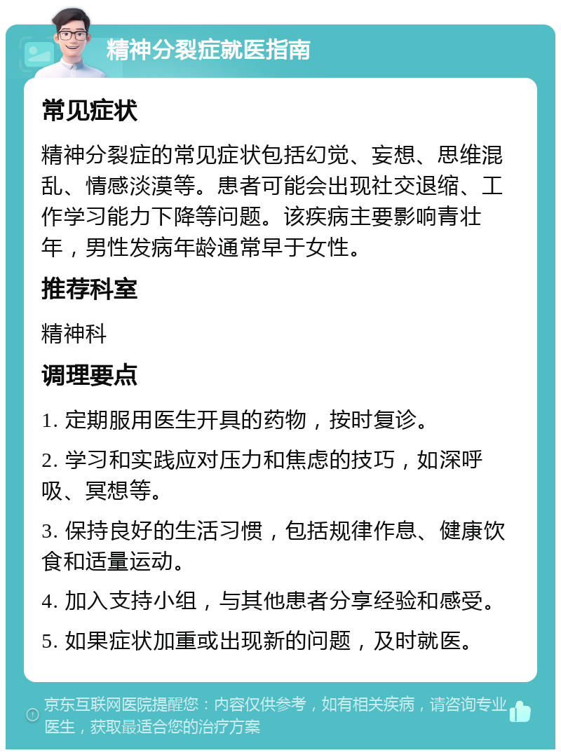 精神分裂症就医指南 常见症状 精神分裂症的常见症状包括幻觉、妄想、思维混乱、情感淡漠等。患者可能会出现社交退缩、工作学习能力下降等问题。该疾病主要影响青壮年，男性发病年龄通常早于女性。 推荐科室 精神科 调理要点 1. 定期服用医生开具的药物，按时复诊。 2. 学习和实践应对压力和焦虑的技巧，如深呼吸、冥想等。 3. 保持良好的生活习惯，包括规律作息、健康饮食和适量运动。 4. 加入支持小组，与其他患者分享经验和感受。 5. 如果症状加重或出现新的问题，及时就医。