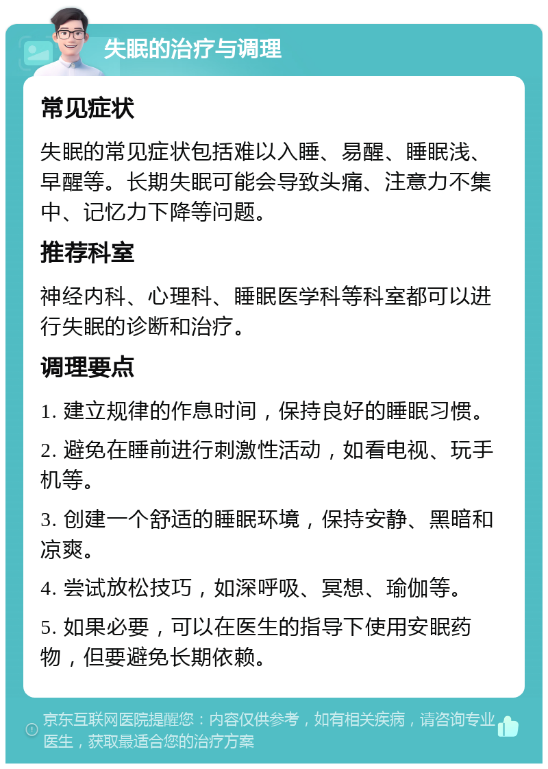 失眠的治疗与调理 常见症状 失眠的常见症状包括难以入睡、易醒、睡眠浅、早醒等。长期失眠可能会导致头痛、注意力不集中、记忆力下降等问题。 推荐科室 神经内科、心理科、睡眠医学科等科室都可以进行失眠的诊断和治疗。 调理要点 1. 建立规律的作息时间，保持良好的睡眠习惯。 2. 避免在睡前进行刺激性活动，如看电视、玩手机等。 3. 创建一个舒适的睡眠环境，保持安静、黑暗和凉爽。 4. 尝试放松技巧，如深呼吸、冥想、瑜伽等。 5. 如果必要，可以在医生的指导下使用安眠药物，但要避免长期依赖。