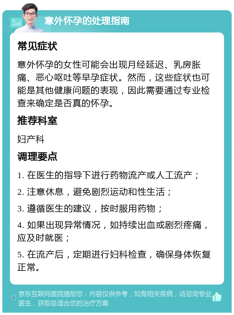 意外怀孕的处理指南 常见症状 意外怀孕的女性可能会出现月经延迟、乳房胀痛、恶心呕吐等早孕症状。然而，这些症状也可能是其他健康问题的表现，因此需要通过专业检查来确定是否真的怀孕。 推荐科室 妇产科 调理要点 1. 在医生的指导下进行药物流产或人工流产； 2. 注意休息，避免剧烈运动和性生活； 3. 遵循医生的建议，按时服用药物； 4. 如果出现异常情况，如持续出血或剧烈疼痛，应及时就医； 5. 在流产后，定期进行妇科检查，确保身体恢复正常。