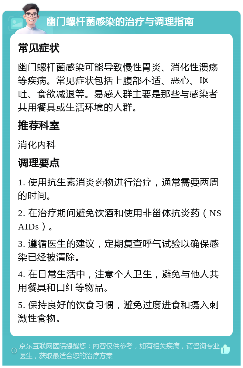 幽门螺杆菌感染的治疗与调理指南 常见症状 幽门螺杆菌感染可能导致慢性胃炎、消化性溃疡等疾病。常见症状包括上腹部不适、恶心、呕吐、食欲减退等。易感人群主要是那些与感染者共用餐具或生活环境的人群。 推荐科室 消化内科 调理要点 1. 使用抗生素消炎药物进行治疗，通常需要两周的时间。 2. 在治疗期间避免饮酒和使用非甾体抗炎药（NSAIDs）。 3. 遵循医生的建议，定期复查呼气试验以确保感染已经被清除。 4. 在日常生活中，注意个人卫生，避免与他人共用餐具和口红等物品。 5. 保持良好的饮食习惯，避免过度进食和摄入刺激性食物。