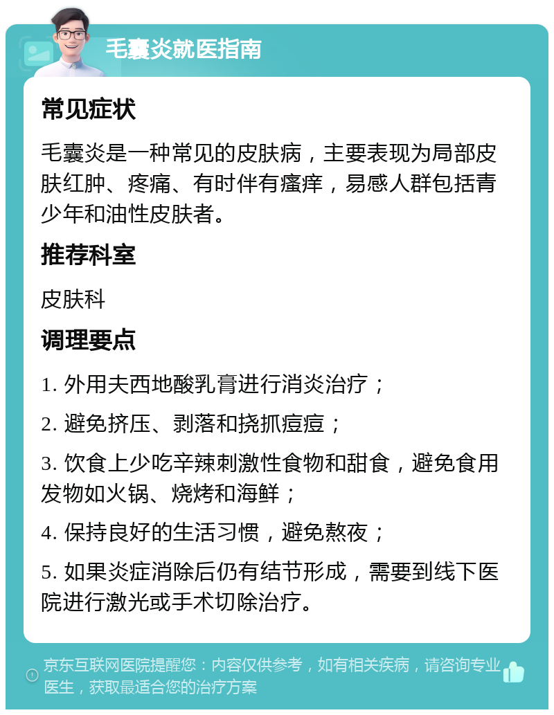 毛囊炎就医指南 常见症状 毛囊炎是一种常见的皮肤病，主要表现为局部皮肤红肿、疼痛、有时伴有瘙痒，易感人群包括青少年和油性皮肤者。 推荐科室 皮肤科 调理要点 1. 外用夫西地酸乳膏进行消炎治疗； 2. 避免挤压、剥落和挠抓痘痘； 3. 饮食上少吃辛辣刺激性食物和甜食，避免食用发物如火锅、烧烤和海鲜； 4. 保持良好的生活习惯，避免熬夜； 5. 如果炎症消除后仍有结节形成，需要到线下医院进行激光或手术切除治疗。