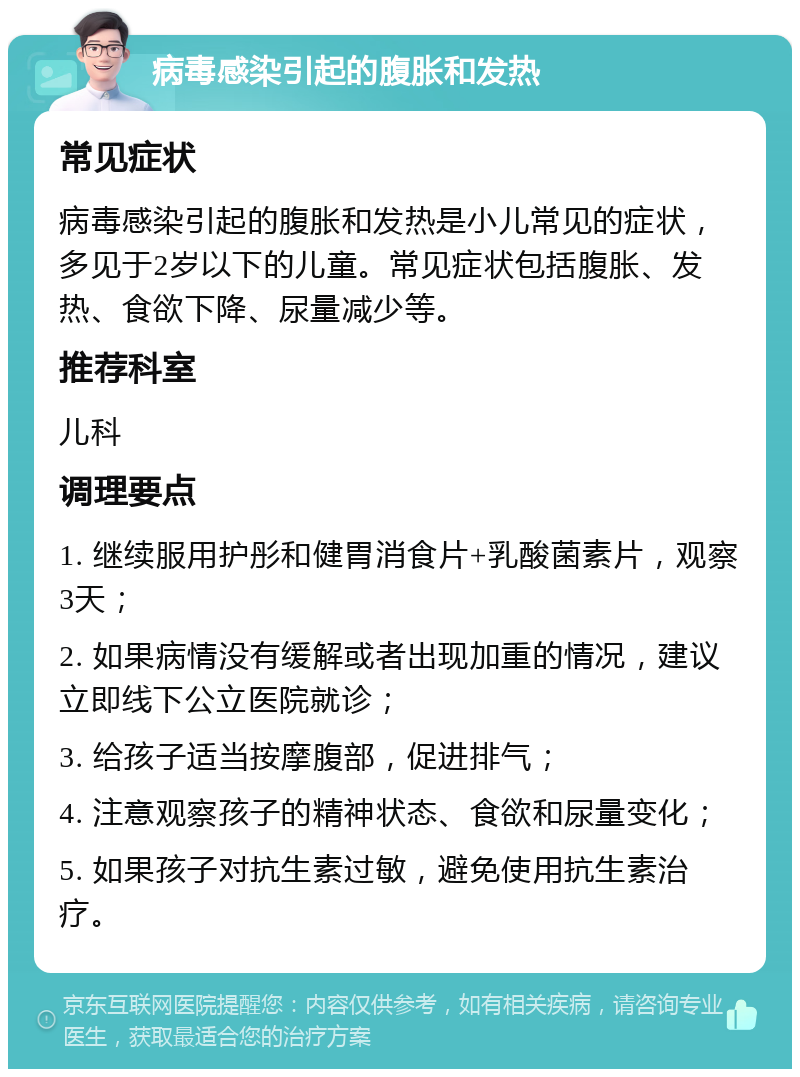 病毒感染引起的腹胀和发热 常见症状 病毒感染引起的腹胀和发热是小儿常见的症状，多见于2岁以下的儿童。常见症状包括腹胀、发热、食欲下降、尿量减少等。 推荐科室 儿科 调理要点 1. 继续服用护彤和健胃消食片+乳酸菌素片，观察3天； 2. 如果病情没有缓解或者出现加重的情况，建议立即线下公立医院就诊； 3. 给孩子适当按摩腹部，促进排气； 4. 注意观察孩子的精神状态、食欲和尿量变化； 5. 如果孩子对抗生素过敏，避免使用抗生素治疗。