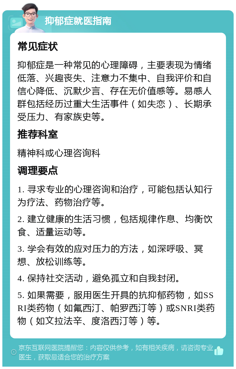 抑郁症就医指南 常见症状 抑郁症是一种常见的心理障碍，主要表现为情绪低落、兴趣丧失、注意力不集中、自我评价和自信心降低、沉默少言、存在无价值感等。易感人群包括经历过重大生活事件（如失恋）、长期承受压力、有家族史等。 推荐科室 精神科或心理咨询科 调理要点 1. 寻求专业的心理咨询和治疗，可能包括认知行为疗法、药物治疗等。 2. 建立健康的生活习惯，包括规律作息、均衡饮食、适量运动等。 3. 学会有效的应对压力的方法，如深呼吸、冥想、放松训练等。 4. 保持社交活动，避免孤立和自我封闭。 5. 如果需要，服用医生开具的抗抑郁药物，如SSRI类药物（如氟西汀、帕罗西汀等）或SNRI类药物（如文拉法辛、度洛西汀等）等。