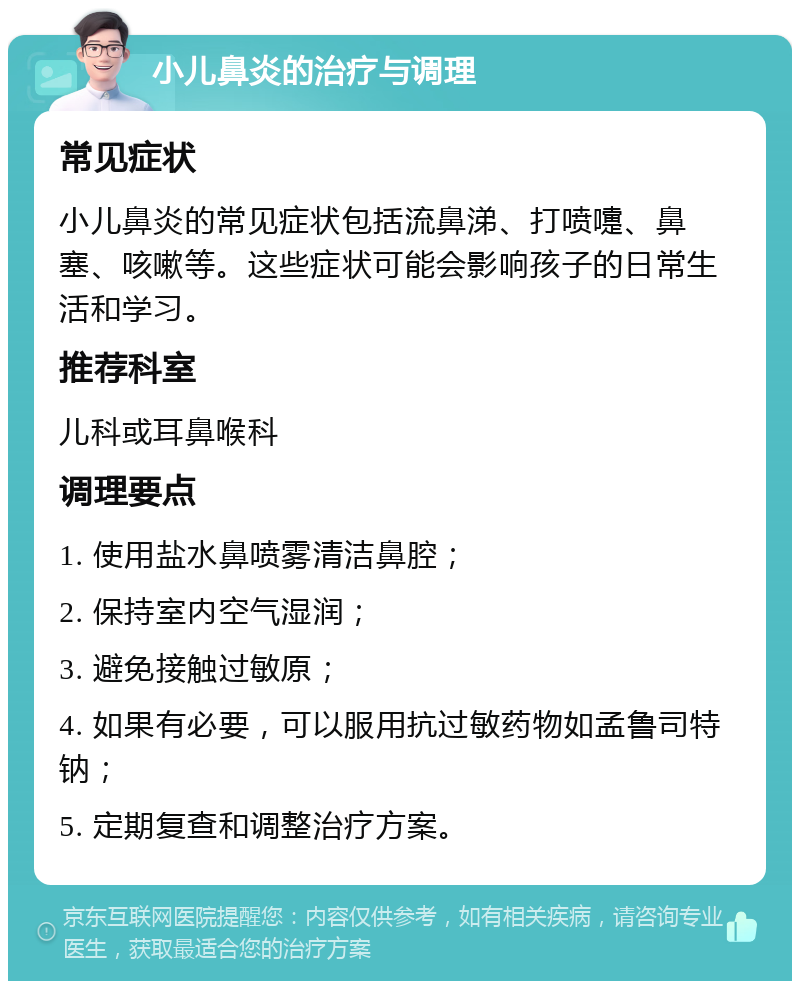 小儿鼻炎的治疗与调理 常见症状 小儿鼻炎的常见症状包括流鼻涕、打喷嚏、鼻塞、咳嗽等。这些症状可能会影响孩子的日常生活和学习。 推荐科室 儿科或耳鼻喉科 调理要点 1. 使用盐水鼻喷雾清洁鼻腔； 2. 保持室内空气湿润； 3. 避免接触过敏原； 4. 如果有必要，可以服用抗过敏药物如孟鲁司特钠； 5. 定期复查和调整治疗方案。