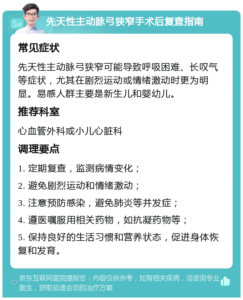 先天性主动脉弓狭窄手术后复查指南 常见症状 先天性主动脉弓狭窄可能导致呼吸困难、长叹气等症状，尤其在剧烈运动或情绪激动时更为明显。易感人群主要是新生儿和婴幼儿。 推荐科室 心血管外科或小儿心脏科 调理要点 1. 定期复查，监测病情变化； 2. 避免剧烈运动和情绪激动； 3. 注意预防感染，避免肺炎等并发症； 4. 遵医嘱服用相关药物，如抗凝药物等； 5. 保持良好的生活习惯和营养状态，促进身体恢复和发育。