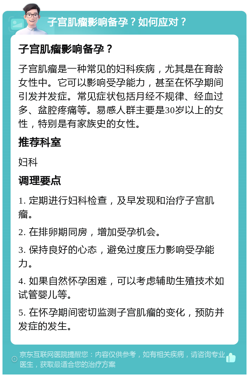 子宫肌瘤影响备孕？如何应对？ 子宫肌瘤影响备孕？ 子宫肌瘤是一种常见的妇科疾病，尤其是在育龄女性中。它可以影响受孕能力，甚至在怀孕期间引发并发症。常见症状包括月经不规律、经血过多、盆腔疼痛等。易感人群主要是30岁以上的女性，特别是有家族史的女性。 推荐科室 妇科 调理要点 1. 定期进行妇科检查，及早发现和治疗子宫肌瘤。 2. 在排卵期同房，增加受孕机会。 3. 保持良好的心态，避免过度压力影响受孕能力。 4. 如果自然怀孕困难，可以考虑辅助生殖技术如试管婴儿等。 5. 在怀孕期间密切监测子宫肌瘤的变化，预防并发症的发生。