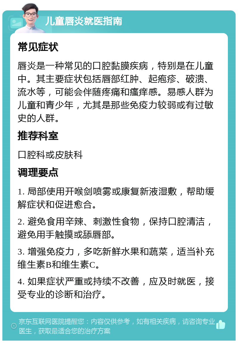 儿童唇炎就医指南 常见症状 唇炎是一种常见的口腔黏膜疾病，特别是在儿童中。其主要症状包括唇部红肿、起疱疹、破溃、流水等，可能会伴随疼痛和瘙痒感。易感人群为儿童和青少年，尤其是那些免疫力较弱或有过敏史的人群。 推荐科室 口腔科或皮肤科 调理要点 1. 局部使用开喉剑喷雾或康复新液湿敷，帮助缓解症状和促进愈合。 2. 避免食用辛辣、刺激性食物，保持口腔清洁，避免用手触摸或舔唇部。 3. 增强免疫力，多吃新鲜水果和蔬菜，适当补充维生素B和维生素C。 4. 如果症状严重或持续不改善，应及时就医，接受专业的诊断和治疗。