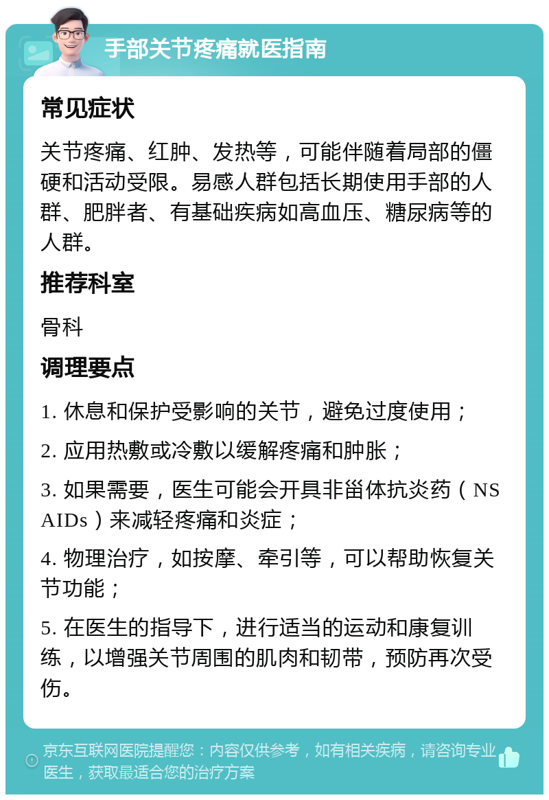 手部关节疼痛就医指南 常见症状 关节疼痛、红肿、发热等，可能伴随着局部的僵硬和活动受限。易感人群包括长期使用手部的人群、肥胖者、有基础疾病如高血压、糖尿病等的人群。 推荐科室 骨科 调理要点 1. 休息和保护受影响的关节，避免过度使用； 2. 应用热敷或冷敷以缓解疼痛和肿胀； 3. 如果需要，医生可能会开具非甾体抗炎药（NSAIDs）来减轻疼痛和炎症； 4. 物理治疗，如按摩、牵引等，可以帮助恢复关节功能； 5. 在医生的指导下，进行适当的运动和康复训练，以增强关节周围的肌肉和韧带，预防再次受伤。