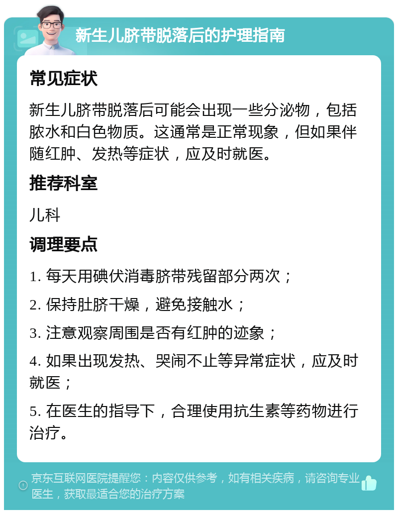 新生儿脐带脱落后的护理指南 常见症状 新生儿脐带脱落后可能会出现一些分泌物，包括脓水和白色物质。这通常是正常现象，但如果伴随红肿、发热等症状，应及时就医。 推荐科室 儿科 调理要点 1. 每天用碘伏消毒脐带残留部分两次； 2. 保持肚脐干燥，避免接触水； 3. 注意观察周围是否有红肿的迹象； 4. 如果出现发热、哭闹不止等异常症状，应及时就医； 5. 在医生的指导下，合理使用抗生素等药物进行治疗。