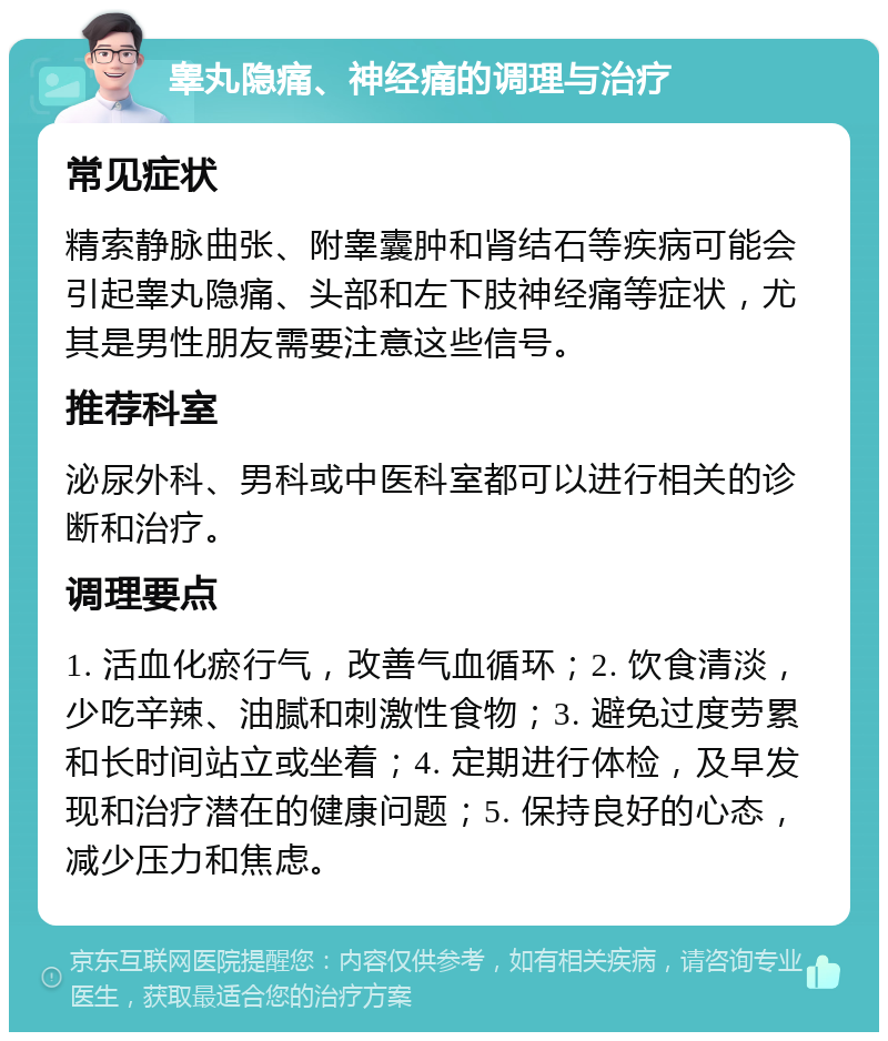 睾丸隐痛、神经痛的调理与治疗 常见症状 精索静脉曲张、附睾囊肿和肾结石等疾病可能会引起睾丸隐痛、头部和左下肢神经痛等症状，尤其是男性朋友需要注意这些信号。 推荐科室 泌尿外科、男科或中医科室都可以进行相关的诊断和治疗。 调理要点 1. 活血化瘀行气，改善气血循环；2. 饮食清淡，少吃辛辣、油腻和刺激性食物；3. 避免过度劳累和长时间站立或坐着；4. 定期进行体检，及早发现和治疗潜在的健康问题；5. 保持良好的心态，减少压力和焦虑。