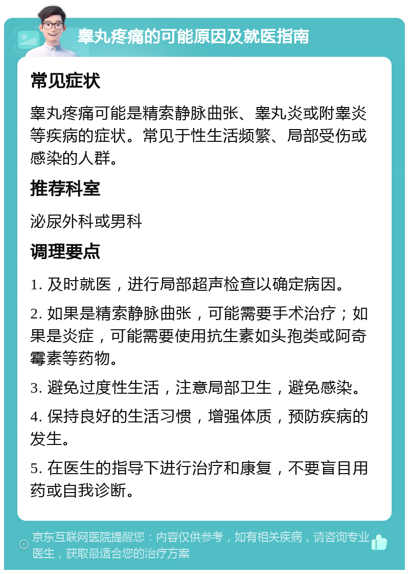 睾丸疼痛的可能原因及就医指南 常见症状 睾丸疼痛可能是精索静脉曲张、睾丸炎或附睾炎等疾病的症状。常见于性生活频繁、局部受伤或感染的人群。 推荐科室 泌尿外科或男科 调理要点 1. 及时就医，进行局部超声检查以确定病因。 2. 如果是精索静脉曲张，可能需要手术治疗；如果是炎症，可能需要使用抗生素如头孢类或阿奇霉素等药物。 3. 避免过度性生活，注意局部卫生，避免感染。 4. 保持良好的生活习惯，增强体质，预防疾病的发生。 5. 在医生的指导下进行治疗和康复，不要盲目用药或自我诊断。